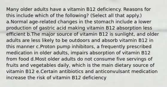 Many older adults have a vitamin B12 deficiency. Reasons for this include which of the following? (Select all that apply.) a.Normal age-related changes in the stomach include a lower production of gastric acid making vitamin B12 absorption less efficient b.The major source of vitamin B12 is sunlight, and older adults are less likely to be outdoors and absorb vitamin B12 in this manner c.Proton pump inhibitors, a frequently prescribed medication in older adults, impairs absorption of vitamin B12 from food d.Most older adults do not consume five servings of fruits and vegetables daily, which is the main dietary source of vitamin B12 e.Certain antibiotics and anticonvulsant medication increase the risk of vitamin B12 deficiency