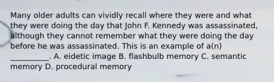 Many older adults can vividly recall where they were and what they were doing the day that John F. Kennedy was assassinated, although they cannot remember what they were doing the day before he was assassinated. This is an example of a(n) __________. A. eidetic image B. flashbulb memory C. semantic memory D. procedural memory