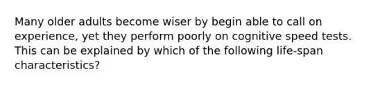 Many older adults become wiser by begin able to call on experience, yet they perform poorly on cognitive speed tests. This can be explained by which of the following life-span characteristics?