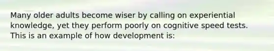 Many older adults become wiser by calling on experiential knowledge, yet they perform poorly on cognitive speed tests. This is an example of how development is: