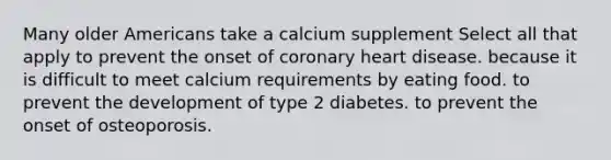 Many older Americans take a calcium supplement Select all that apply to prevent the onset of coronary heart disease. because it is difficult to meet calcium requirements by eating food. to prevent the development of type 2 diabetes. to prevent the onset of osteoporosis.