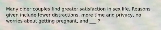 Many older couples find greater satisfaction in sex life. Reasons given include fewer distractions, more time and privacy, no worries about getting pregnant, and ___ ?