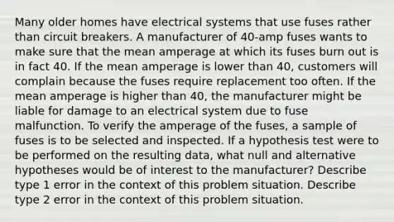 Many older homes have electrical systems that use fuses rather than circuit breakers. A manufacturer of 40-amp fuses wants to make sure that the mean amperage at which its fuses burn out is in fact 40. If the mean amperage is lower than 40, customers will complain because the fuses require replacement too often. If the mean amperage is higher than 40, the manufacturer might be liable for damage to an electrical system due to fuse malfunction. To verify the amperage of the fuses, a sample of fuses is to be selected and inspected. If a hypothesis test were to be performed on the resulting data, what null and alternative hypotheses would be of interest to the manufacturer? Describe type 1 error in the context of this problem situation. Describe type 2 error in the context of this problem situation.