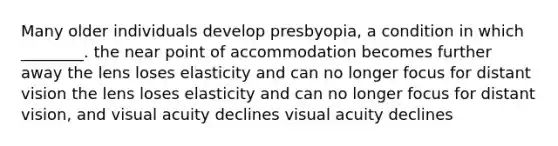 Many older individuals develop presbyopia, a condition in which ________. the near point of accommodation becomes further away the lens loses elasticity and can no longer focus for distant vision the lens loses elasticity and can no longer focus for distant vision, and visual acuity declines visual acuity declines