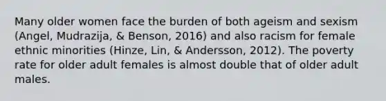 Many older women face the burden of both ageism and sexism (Angel, Mudrazija, & Benson, 2016) and also racism for female ethnic minorities (Hinze, Lin, & Andersson, 2012). The poverty rate for older adult females is almost double that of older adult males.