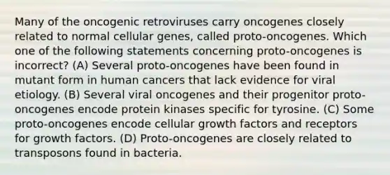 Many of the oncogenic retroviruses carry oncogenes closely related to normal cellular genes, called proto-oncogenes. Which one of the following statements concerning proto-oncogenes is incorrect? (A) Several proto-oncogenes have been found in mutant form in human cancers that lack evidence for viral etiology. (B) Several viral oncogenes and their progenitor proto-oncogenes encode protein kinases specific for tyrosine. (C) Some proto-oncogenes encode cellular growth factors and receptors for growth factors. (D) Proto-oncogenes are closely related to transposons found in bacteria.