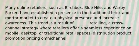 Many online retailers, such as Birchbox, Blue Nile, and Warby Parker, have established a presence in the traditional brick-and-mortar market to create a physical presence and increase awareness. This trend is a result of _______ retailing, a cross-channel strategy where retailers offer a seamless experience on mobile, desktop, or traditional retail spaces. distribution product promotion pricing omnichannel