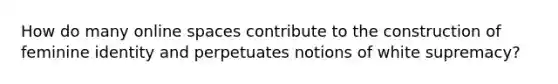 How do many online spaces contribute to the construction of feminine identity and perpetuates notions of white supremacy?