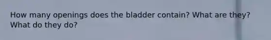 How many openings does the bladder contain? What are they? What do they do?