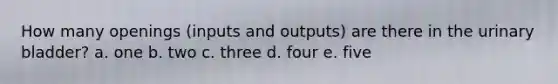 How many openings (inputs and outputs) are there in the urinary bladder? a. one b. two c. three d. four e. five