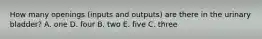 How many openings (inputs and outputs) are there in the urinary bladder? A. one D. four B. two E. five C. three