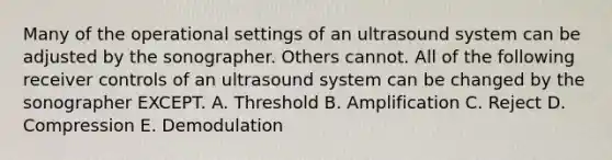 Many of the operational settings of an ultrasound system can be adjusted by the sonographer. Others cannot. All of the following receiver controls of an ultrasound system can be changed by the sonographer EXCEPT. A. Threshold B. Amplification C. Reject D. Compression E. Demodulation