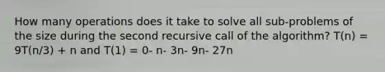 How many operations does it take to solve all sub-problems of the size during the second recursive call of the algorithm? T(n) = 9T(n/3) + n and T(1) = 0- n- 3n- 9n- 27n