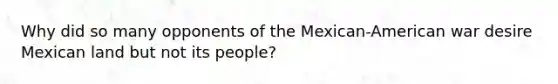 Why did so many opponents of the Mexican-American war desire Mexican land but not its people?