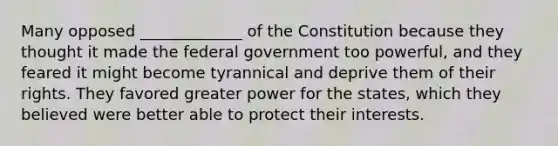 Many opposed _____________ of the Constitution because they thought it made the federal government too powerful, and they feared it might become tyrannical and deprive them of their rights. They favored greater power for the states, which they believed were better able to protect their interests.