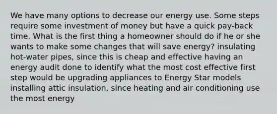 We have many options to decrease our energy use. Some steps require some investment of money but have a quick pay-back time. What is the first thing a homeowner should do if he or she wants to make some changes that will save energy? insulating hot-water pipes, since this is cheap and effective having an energy audit done to identify what the most cost effective first step would be upgrading appliances to Energy Star models installing attic insulation, since heating and air conditioning use the most energy