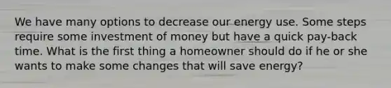 We have many options to decrease our energy use. Some steps require some investment of money but have a quick pay-back time. What is the first thing a homeowner should do if he or she wants to make some changes that will save energy?