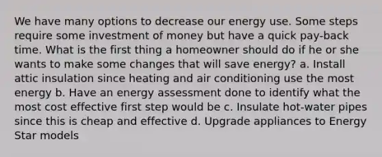 We have many options to decrease our energy use. Some steps require some investment of money but have a quick pay-back time. What is the first thing a homeowner should do if he or she wants to make some changes that will save energy? a. Install attic insulation since heating and air conditioning use the most energy b. Have an energy assessment done to identify what the most cost effective first step would be c. Insulate hot-water pipes since this is cheap and effective d. Upgrade appliances to Energy Star models