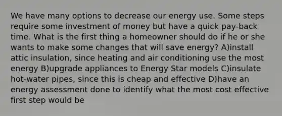 We have many options to decrease our energy use. Some steps require some investment of money but have a quick pay-back time. What is the first thing a homeowner should do if he or she wants to make some changes that will save energy? A)install attic insulation, since heating and air conditioning use the most energy B)upgrade appliances to Energy Star models C)insulate hot-water pipes, since this is cheap and effective D)have an energy assessment done to identify what the most cost effective first step would be