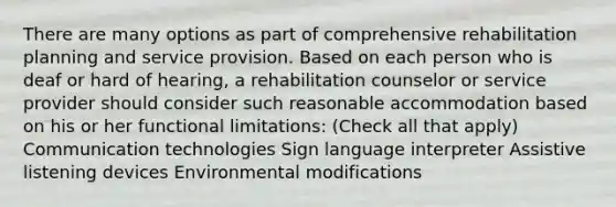 There are many options as part of comprehensive rehabilitation planning and service provision. Based on each person who is deaf or hard of hearing, a rehabilitation counselor or service provider should consider such reasonable accommodation based on his or her functional limitations: (Check all that apply) Communication technologies Sign language interpreter Assistive listening devices Environmental modifications