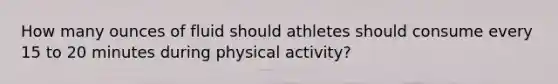 How many ounces of fluid should athletes should consume every 15 to 20 minutes during physical activity?