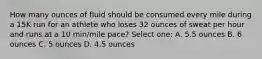How many ounces of fluid should be consumed every mile during a 15K run for an athlete who loses 32 ounces of sweat per hour and runs at a 10 min/mile pace? Select one: A. 5.5 ounces B. 6 ounces C. 5 ounces D. 4.5 ounces