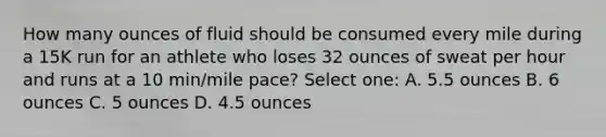 How many ounces of fluid should be consumed every mile during a 15K run for an athlete who loses 32 ounces of sweat per hour and runs at a 10 min/mile pace? Select one: A. 5.5 ounces B. 6 ounces C. 5 ounces D. 4.5 ounces