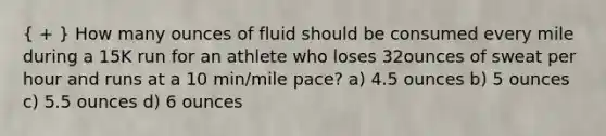 ( + ) How many ounces of fluid should be consumed every mile during a 15K run for an athlete who loses 32ounces of sweat per hour and runs at a 10 min/mile pace? a) 4.5 ounces b) 5 ounces c) 5.5 ounces d) 6 ounces