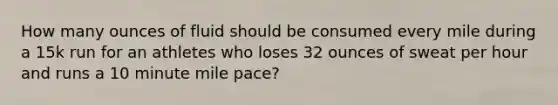 How many ounces of fluid should be consumed every mile during a 15k run for an athletes who loses 32 ounces of sweat per hour and runs a 10 minute mile pace?