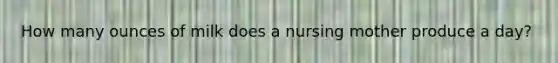 How many ounces of milk does a nursing mother produce a day?