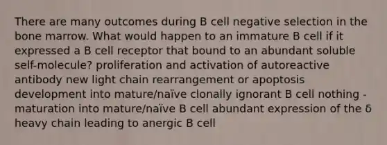 There are many outcomes during B cell negative selection in the bone marrow. What would happen to an immature B cell if it expressed a B cell receptor that bound to an abundant soluble self-molecule? proliferation and activation of autoreactive antibody new light chain rearrangement or apoptosis development into mature/naïve clonally ignorant B cell nothing - maturation into mature/naïve B cell abundant expression of the δ heavy chain leading to anergic B cell