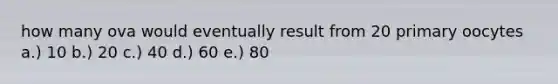 how many ova would eventually result from 20 primary oocytes a.) 10 b.) 20 c.) 40 d.) 60 e.) 80