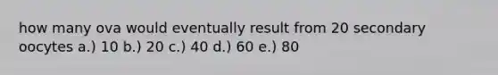 how many ova would eventually result from 20 secondary oocytes a.) 10 b.) 20 c.) 40 d.) 60 e.) 80