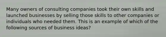 Many owners of consulting companies took their own skills and launched businesses by selling those skills to other companies or individuals who needed them. This is an example of which of the following sources of business ideas?