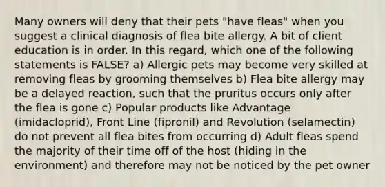 Many owners will deny that their pets "have fleas" when you suggest a clinical diagnosis of flea bite allergy. A bit of client education is in order. In this regard, which one of the following statements is FALSE? a) Allergic pets may become very skilled at removing fleas by grooming themselves b) Flea bite allergy may be a delayed reaction, such that the pruritus occurs only after the flea is gone c) Popular products like Advantage (imidacloprid), Front Line (fipronil) and Revolution (selamectin) do not prevent all flea bites from occurring d) Adult fleas spend the majority of their time off of the host (hiding in the environment) and therefore may not be noticed by the pet owner