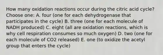 How many oxidation reactions occur during the citric acid cycle? Choose one: A. four (one for each dehydrogenase that participates in the cycle) B. three (one for each molecule of NADH produced) C. eight (all are oxidation reactions, which is why cell respiration consumes so much oxygen) D. two (one for each molecule of CO2 released) E. one (to oxidize the acetyl group that enters the cycle)