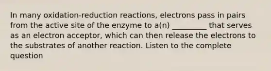 In many oxidation-reduction reactions, electrons pass in pairs from the active site of the enzyme to a(n) _________ that serves as an electron acceptor, which can then release the electrons to the substrates of another reaction. Listen to the complete question