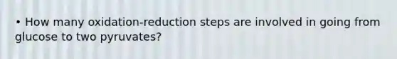• How many oxidation-reduction steps are involved in going from glucose to two pyruvates?