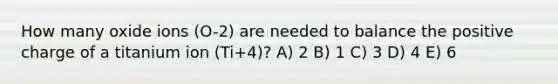 How many oxide ions (O-2) are needed to balance the positive charge of a titanium ion (Ti+4)? A) 2 B) 1 C) 3 D) 4 E) 6