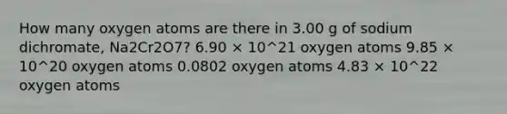 How many oxygen atoms are there in 3.00 g of sodium dichromate, Na2Cr2O7? 6.90 × 10^21 oxygen atoms 9.85 × 10^20 oxygen atoms 0.0802 oxygen atoms 4.83 × 10^22 oxygen atoms