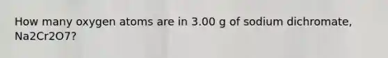 How many oxygen atoms are in 3.00 g of sodium dichromate, Na2Cr2O7?