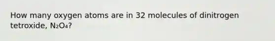 How many oxygen atoms are in 32 molecules of dinitrogen tetroxide, N₂O₄?