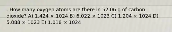 . How many oxygen atoms are there in 52.06 g of carbon dioxide? A) 1.424 × 1024 B) 6.022 × 1023 C) 1.204 × 1024 D) 5.088 × 1023 E) 1.018 × 1024