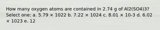 How many oxygen atoms are contained in 2.74 g of Al2(SO4)3? Select one: a. 5.79 × 1022 b. 7.22 × 1024 c. 8.01 × 10-3 d. 6.02 × 1023 e. 12