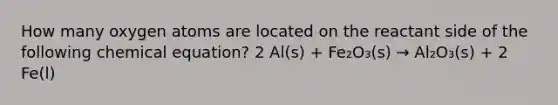 How many oxygen atoms are located on the reactant side of the following chemical equation? 2 Al(s) + Fe₂O₃(s) → Al₂O₃(s) + 2 Fe(l)