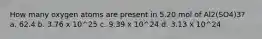 How many oxygen atoms are present in 5.20 mol of Al2(SO4)3? a. 62.4 b. 3.76 x 10^25 c. 9.39 x 10^24 d. 3.13 x 10^24