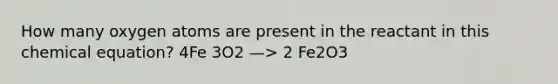 How many oxygen atoms are present in the reactant in this chemical equation? 4Fe 3O2 —> 2 Fe2O3