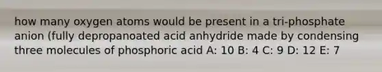 how many oxygen atoms would be present in a tri-phosphate anion (fully depropanoated acid anhydride made by condensing three molecules of phosphoric acid A: 10 B: 4 C: 9 D: 12 E: 7