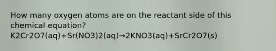 How many oxygen atoms are on the reactant side of this chemical equation? K2Cr2O7(aq)+Sr(NO3)2(aq)→2KNO3(aq)+SrCr2O7(s)