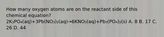 How many oxygen atoms are on the reactant side of this chemical equation? 2K₃PO₄(aq)+3Pb(NO₃)₂(aq)→6KNO₃(aq)+Pb₃(PO₄)₂(s) A. 8 B. 17 C. 26 D. 44